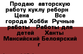 Продаю  авторскую работу куклу-реборн  › Цена ­ 27 000 - Все города Хобби. Ручные работы » Работы для детей   . Ханты-Мансийский,Белоярский г.